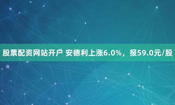股票配资网站开户 安德利上涨6.0%，报59.0元/股