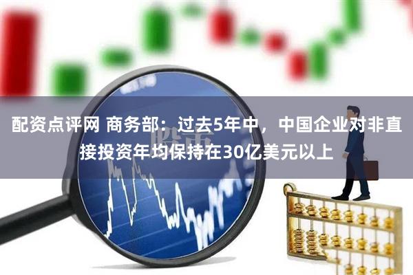 配资点评网 商务部：过去5年中，中国企业对非直接投资年均保持在30亿美元以上