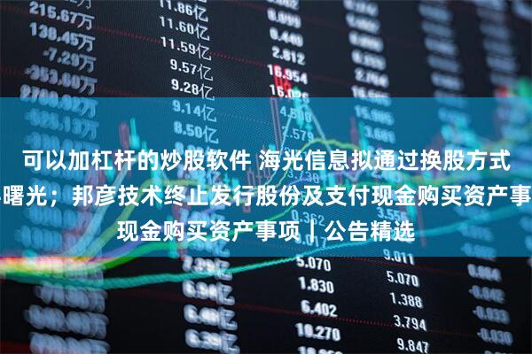 可以加杠杆的炒股软件 海光信息拟通过换股方式吸收合并中科曙光；邦彦技术终止发行股份及支付现金购买资产事项｜公告精选