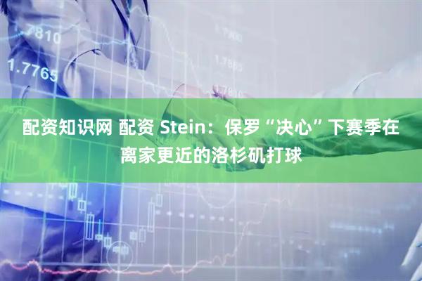 配资知识网 配资 Stein：保罗“决心”下赛季在离家更近的洛杉矶打球