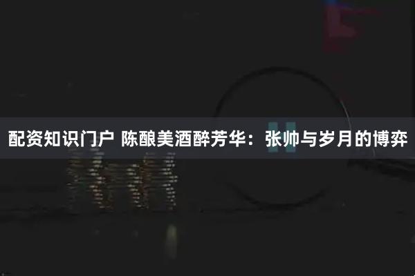 配资知识门户 陈酿美酒醉芳华：张帅与岁月的博弈