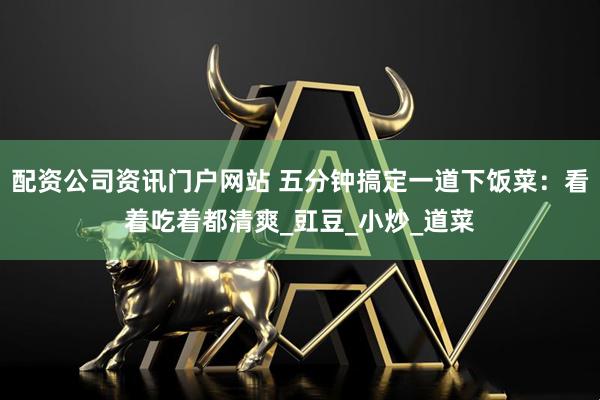 配资公司资讯门户网站 五分钟搞定一道下饭菜：看着吃着都清爽_豇豆_小炒_道菜