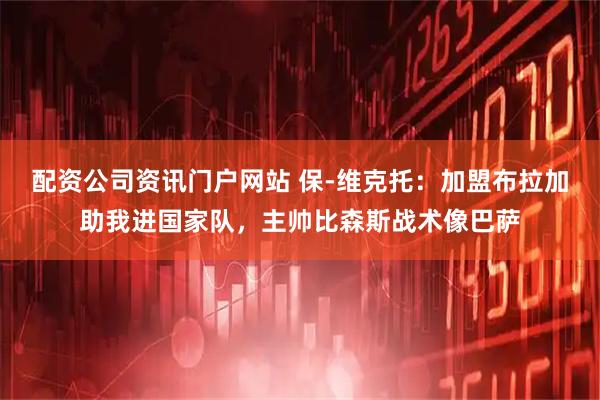 配资公司资讯门户网站 保-维克托：加盟布拉加助我进国家队，主帅比森斯战术像巴萨